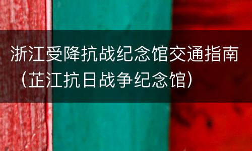 浙江受降抗战纪念馆交通指南（芷江抗日战争纪念馆）