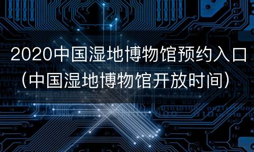 2020中国湿地博物馆预约入口（中国湿地博物馆开放时间）