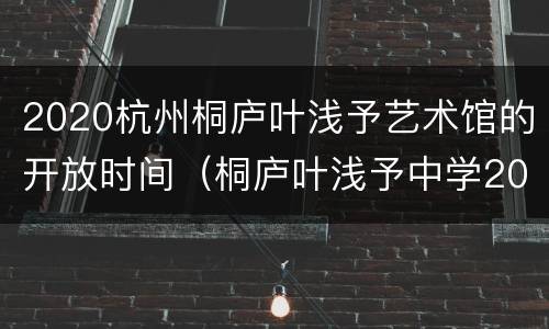 2020杭州桐庐叶浅予艺术馆的开放时间（桐庐叶浅予中学2020年招生）