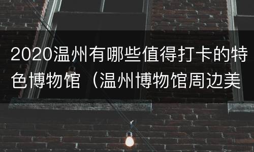 2020温州有哪些值得打卡的特色博物馆（温州博物馆周边美食）