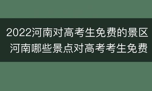 2022河南对高考生免费的景区 河南哪些景点对高考考生免费