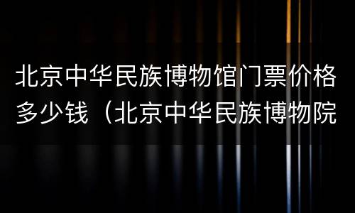 北京中华民族博物馆门票价格多少钱（北京中华民族博物院门票多少钱）