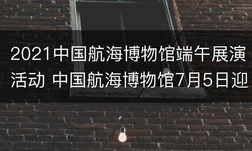 2021中国航海博物馆端午展演活动 中国航海博物馆7月5日迎来开馆