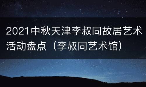 2021中秋天津李叔同故居艺术活动盘点（李叔同艺术馆）