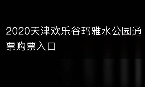 2020天津欢乐谷玛雅水公园通票购票入口