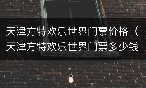 天津方特欢乐世界门票价格（天津方特欢乐世界门票多少钱是通票吗?）