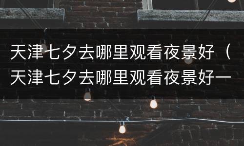 天津七夕去哪里观看夜景好（天津七夕去哪里观看夜景好一点）