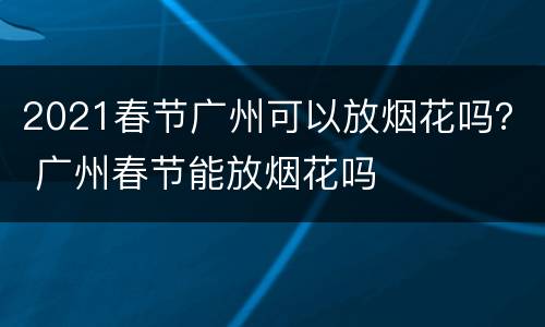 2021春节广州可以放烟花吗？ 广州春节能放烟花吗