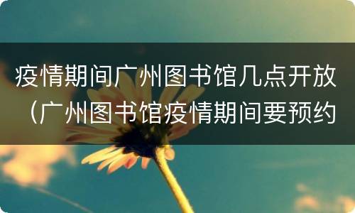 疫情期间广州图书馆几点开放（广州图书馆疫情期间要预约才能进去吗）