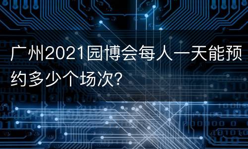 广州2021园博会每人一天能预约多少个场次？