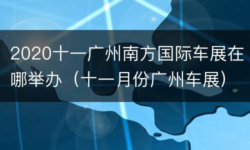 2020十一广州南方国际车展在哪举办（十一月份广州车展）