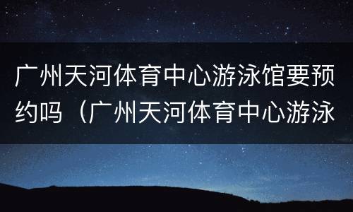 广州天河体育中心游泳馆要预约吗（广州天河体育中心游泳馆营业时间）
