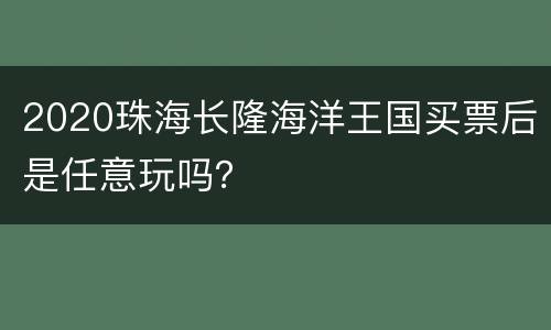 2020珠海长隆海洋王国买票后是任意玩吗？