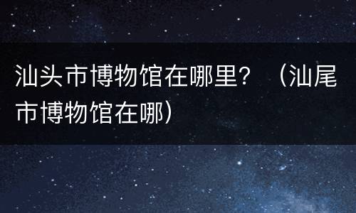 汕头市博物馆在哪里？（汕尾市博物馆在哪）
