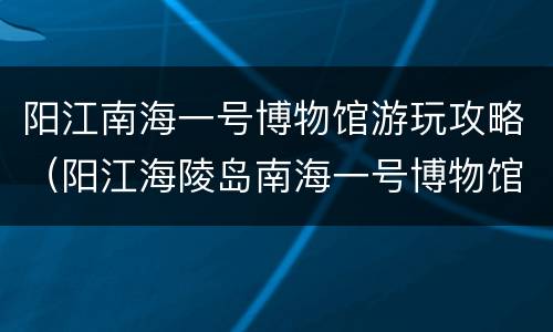 阳江南海一号博物馆游玩攻略（阳江海陵岛南海一号博物馆好玩吗）