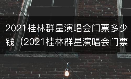 2021桂林群星演唱会门票多少钱（2021桂林群星演唱会门票多少钱啊）