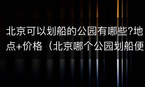 北京可以划船的公园有哪些?地点+价格（北京哪个公园划船便宜）
