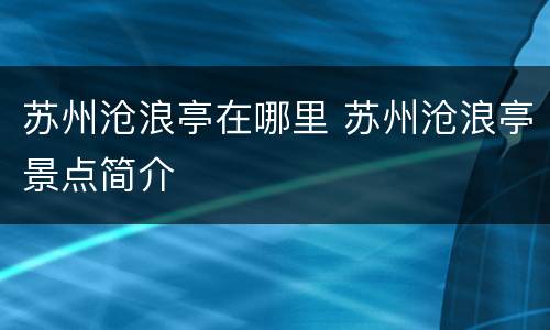 苏州沧浪亭在哪里 苏州沧浪亭景点简介