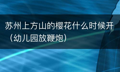 苏州上方山的樱花什么时候开（幼儿园放鞭炮）