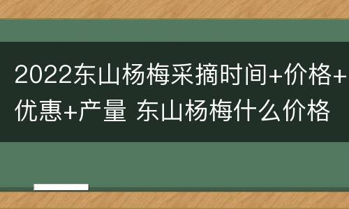 2022东山杨梅采摘时间+价格+优惠+产量 东山杨梅什么价格