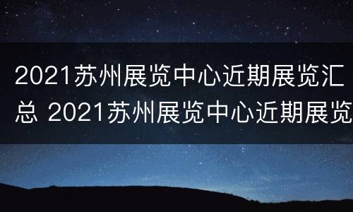 2021苏州展览中心近期展览汇总 2021苏州展览中心近期展览汇总表