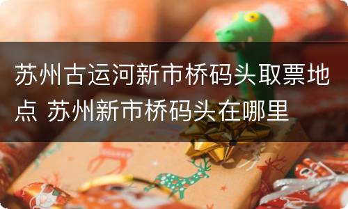 苏州古运河新市桥码头取票地点 苏州新市桥码头在哪里