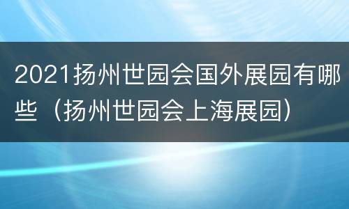 2021扬州世园会国外展园有哪些（扬州世园会上海展园）
