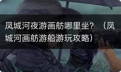 凤城河夜游画舫哪里坐？（凤城河画舫游船游玩攻略）