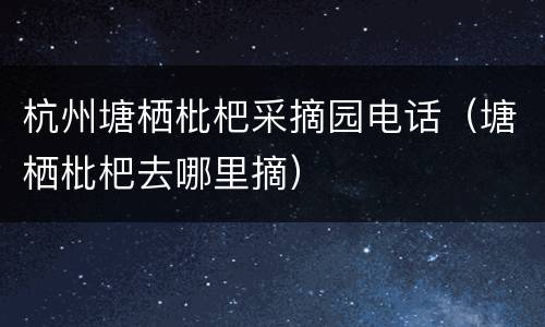 杭州塘栖枇杷采摘园电话（塘栖枇杷去哪里摘）