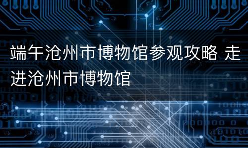 端午沧州市博物馆参观攻略 走进沧州市博物馆