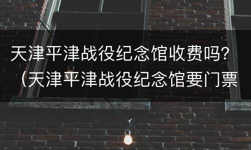 天津平津战役纪念馆收费吗？（天津平津战役纪念馆要门票吗）