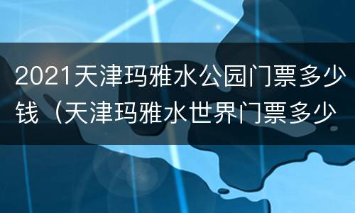 2021天津玛雅水公园门票多少钱（天津玛雅水世界门票多少钱）