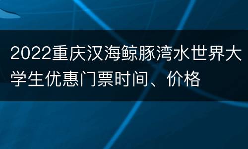 2022重庆汉海鲸豚湾水世界大学生优惠门票时间、价格