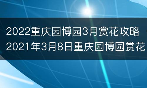 2022重庆园博园3月赏花攻略（2021年3月8日重庆园博园赏花节开幕）