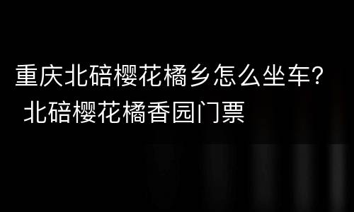 重庆北碚樱花橘乡怎么坐车？ 北碚樱花橘香园门票