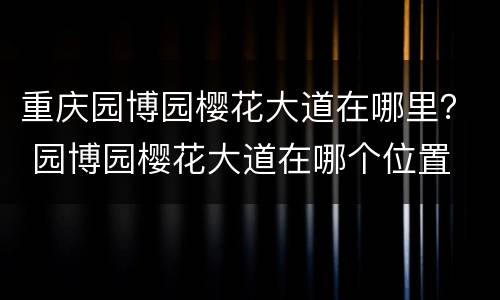 重庆园博园樱花大道在哪里？ 园博园樱花大道在哪个位置