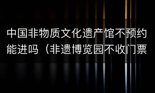 中国非物质文化遗产馆不预约能进吗（非遗博览园不收门票了）
