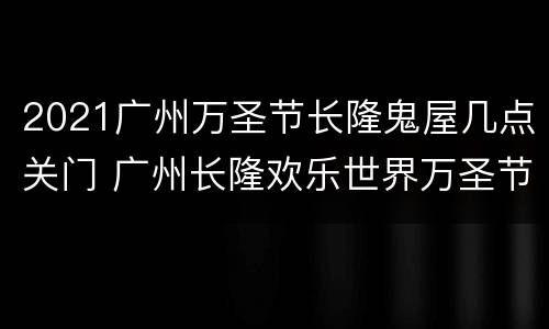 2021广州万圣节长隆鬼屋几点关门 广州长隆欢乐世界万圣节鬼屋
