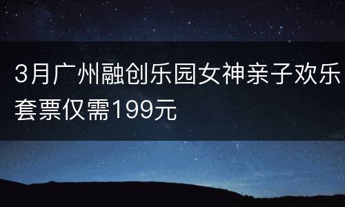 3月广州融创乐园女神亲子欢乐套票仅需199元