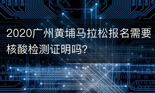 2020广州黄埔马拉松报名需要核酸检测证明吗？