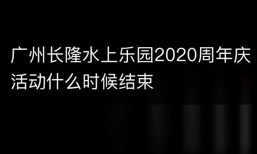 广州长隆水上乐园2020周年庆活动什么时候结束