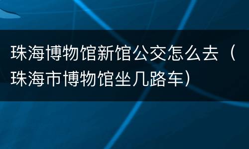 珠海博物馆新馆公交怎么去（珠海市博物馆坐几路车）
