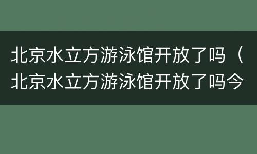 北京水立方游泳馆开放了吗（北京水立方游泳馆开放了吗今天）