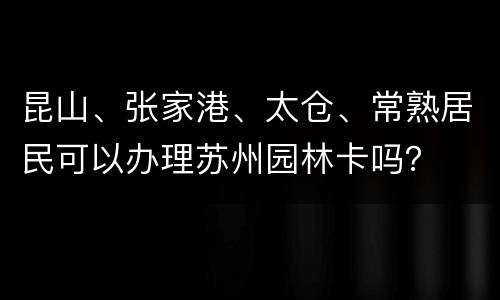 昆山、张家港、太仓、常熟居民可以办理苏州园林卡吗？
