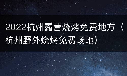 2022杭州露营烧烤免费地方（杭州野外烧烤免费场地）