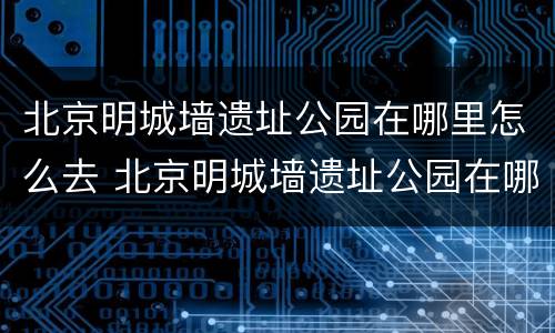 北京明城墙遗址公园在哪里怎么去 北京明城墙遗址公园在哪儿