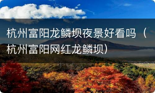 杭州富阳龙鳞坝夜景好看吗（杭州富阳网红龙鳞坝）