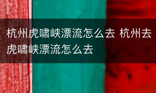 杭州虎啸峡漂流怎么去 杭州去虎啸峡漂流怎么去