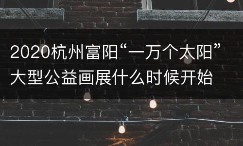 2020杭州富阳“一万个太阳”大型公益画展什么时候开始
