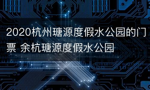 2020杭州瑭源度假水公园的门票 余杭瑭源度假水公园